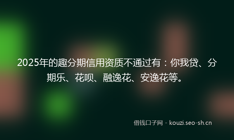 2025年的趣分期信用资质不通过有：你我贷、分期乐、花呗、融逸花、安逸花等。