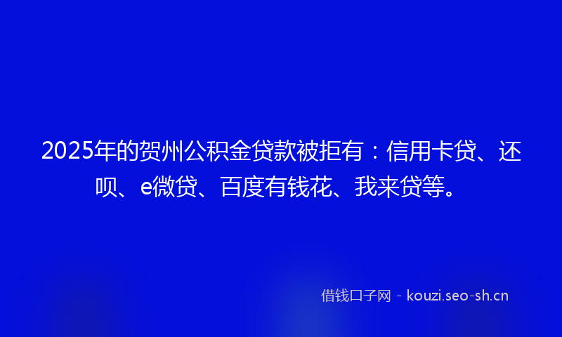2025年的贺州公积金贷款被拒有：信用卡贷、还呗、e微贷、百度有钱花、我来贷等。