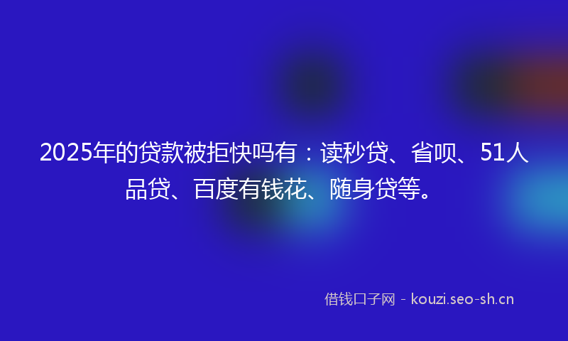 2025年的贷款被拒快吗有：读秒贷、省呗、51人品贷、百度有钱花、随身贷等。