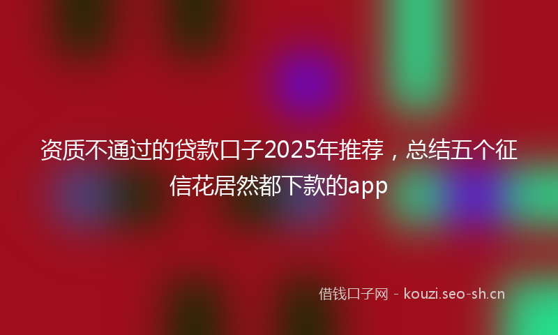资质不通过的贷款口子2025年推荐，总结五个征信花居然都下款的app