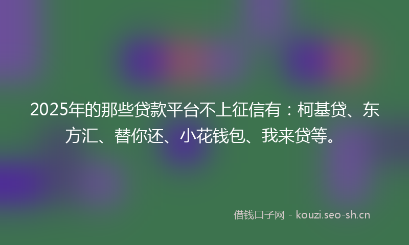 2025年的那些贷款平台不上征信有:柯基贷、东方汇、替你还、小花钱包、我来贷等。