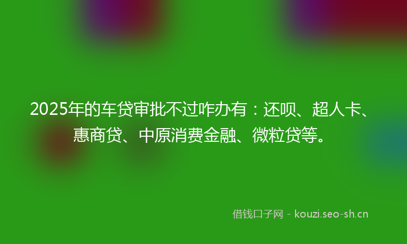 2025年的车贷审批不过咋办有：还呗、超人卡、惠商贷、中原消费金融、微粒贷等。