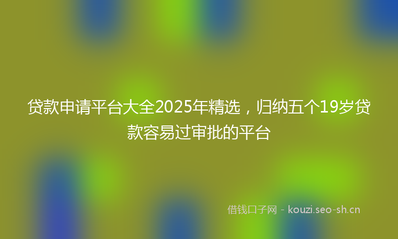贷款申请平台大全2025年精选，归纳五个19岁贷款容易过审批的平台