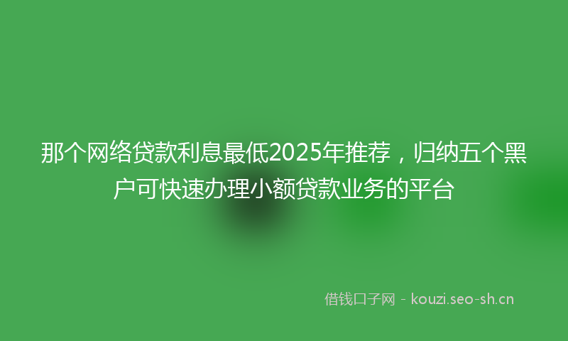 那个网络贷款利息最低2025年推荐，归纳五个黑户可快速办理小额贷款业务的平台