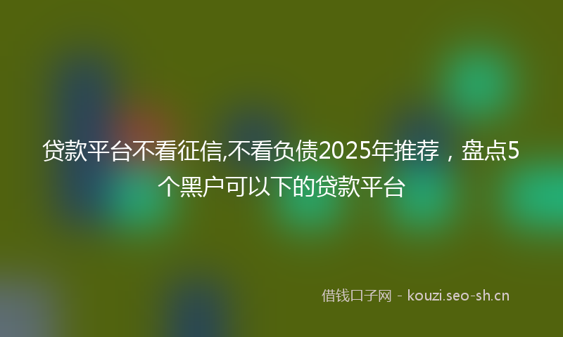 贷款平台不看征信,不看负债2025年推荐，盘点5个黑户可以下的贷款平台