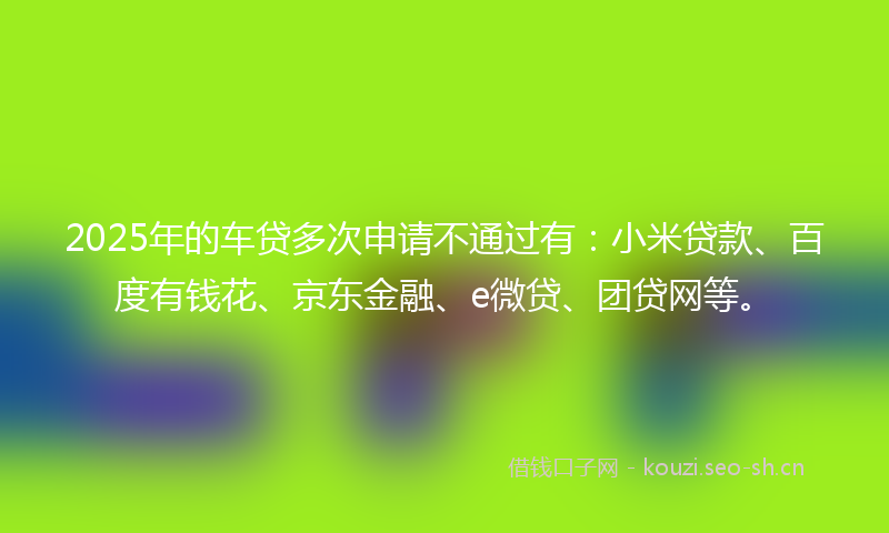 2025年的车贷多次申请不通过有：小米贷款、百度有钱花、京东金融、e微贷、团贷网等。