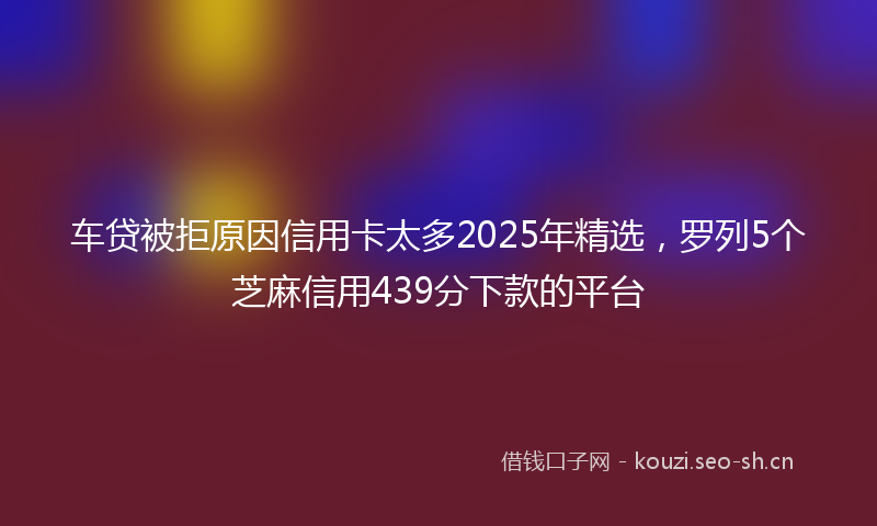 车贷被拒原因信用卡太多2025年精选，罗列5个芝麻信用439分下款的平台