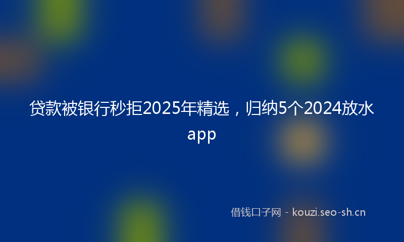 贷款被银行秒拒2025年精选,归纳5个2024放水app