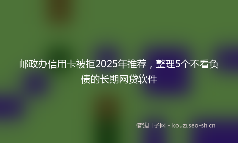 邮政办信用卡被拒2025年推荐，整理5个不看负债的长期网贷软件