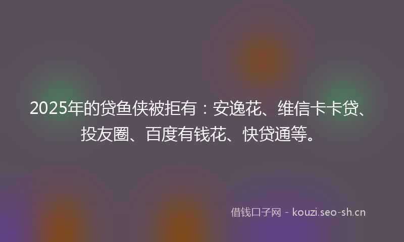 2025年的贷鱼侠被拒有:安逸花、维信卡卡贷、投友圈、百度有钱花、快贷通等。
