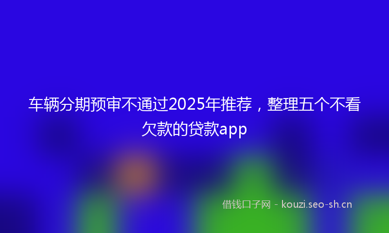 车辆分期预审不通过2025年推荐,整理五个不看欠款的贷款app