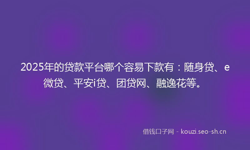 2025年的贷款平台哪个容易下款有：随身贷、e微贷、平安i贷、团贷网、融逸花等。