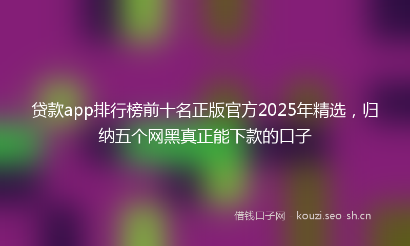 贷款app排行榜前十名正版官方2025年精选，归纳五个网黑真正能下款的口子