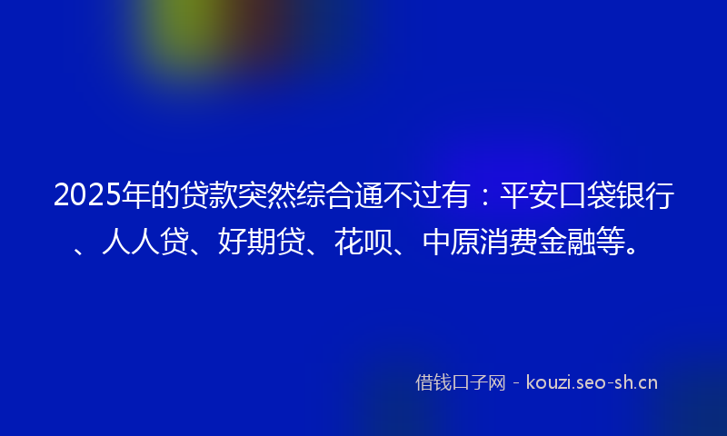 2025年的贷款突然综合通不过有：平安口袋银行、人人贷、好期贷、花呗、中原消费金融等。