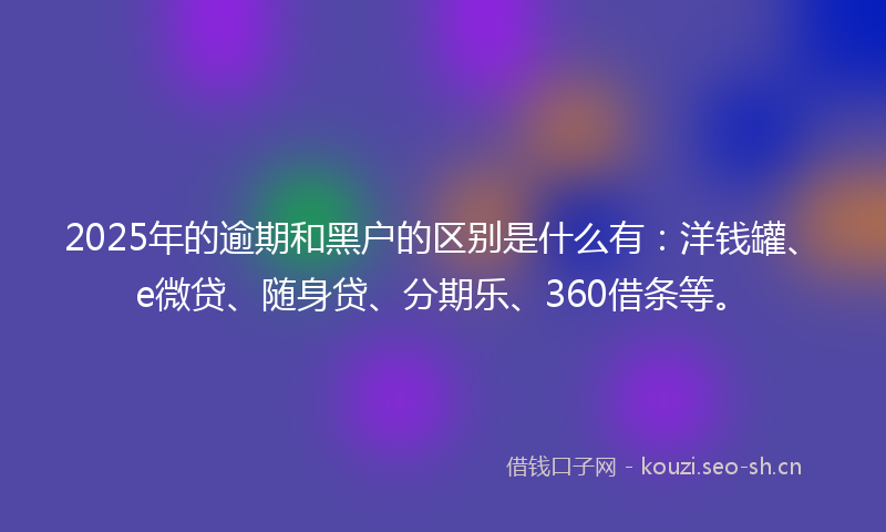 2025年的逾期和黑户的区别是什么有：洋钱罐、e微贷、随身贷、分期乐、360借条等。