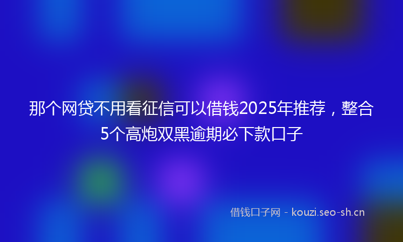 那个网贷不用看征信可以借钱2025年推荐，整合5个高炮双黑逾期必下款口子