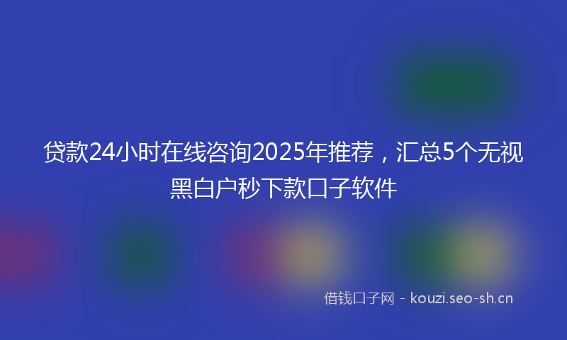 贷款24小时在线咨询2025年推荐，汇总5个无视黑白户秒下款口子软件