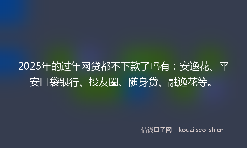 2025年的过年网贷都不下款了吗有:安逸花、平安口袋银行、投友圈、随身贷、融逸花等。