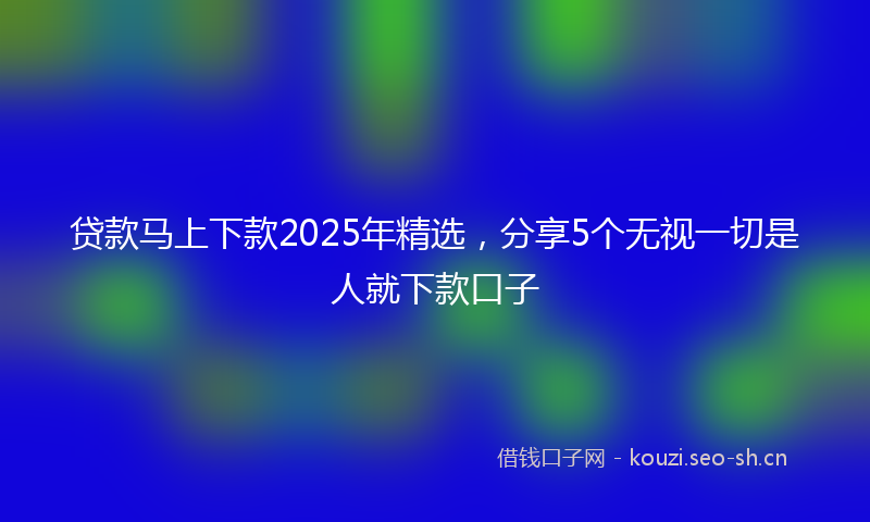 贷款马上下款2025年精选,分享5个无视一切是人就下款口子