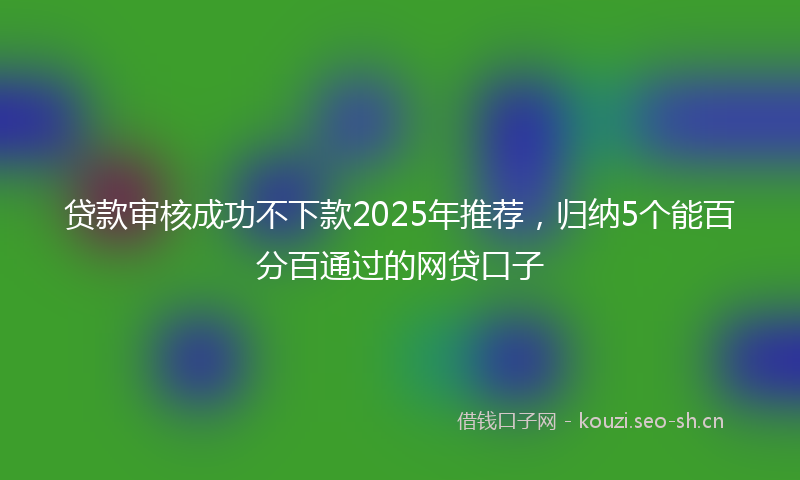 贷款审核成功不下款2025年推荐，归纳5个能百分百通过的网贷口子