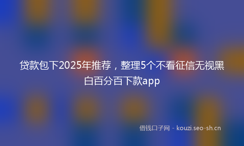 贷款包下2025年推荐，整理5个不看征信无视黑白百分百下款app