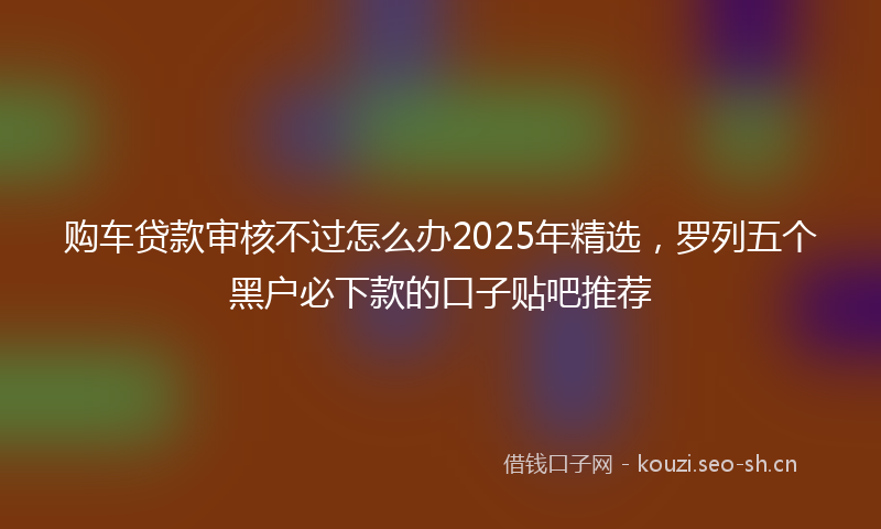购车贷款审核不过怎么办2025年精选，罗列五个黑户必下款的口子贴吧推荐