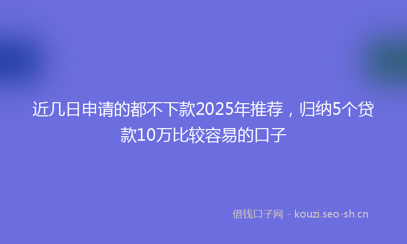近几日申请的都不下款2025年推荐,归纳5个贷款10万比较容易的口子