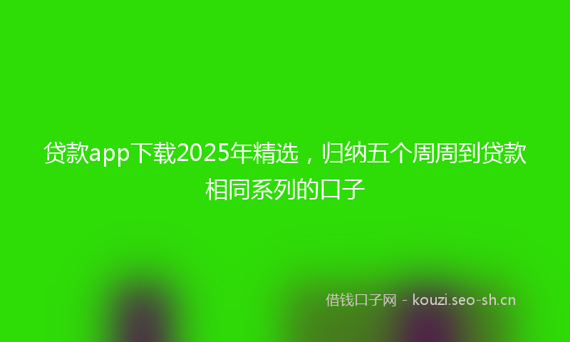 贷款app下载2025年精选，归纳五个周周到贷款相同系列的口子