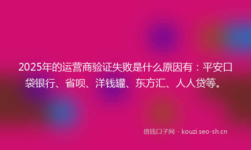 2025年的运营商验证失败是什么原因有：平安口袋银行、省呗、洋钱罐、东方汇、人人贷等。