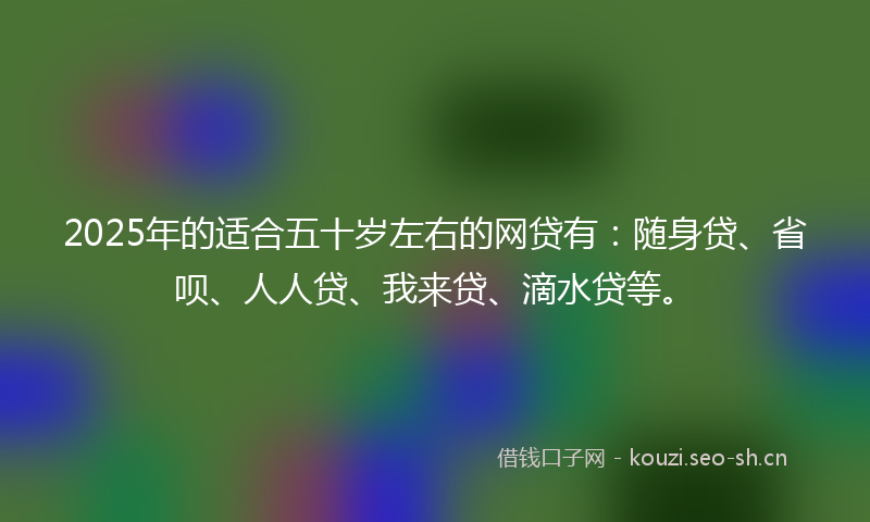 2025年的适合五十岁左右的网贷有：随身贷、省呗、人人贷、我来贷、滴水贷等。