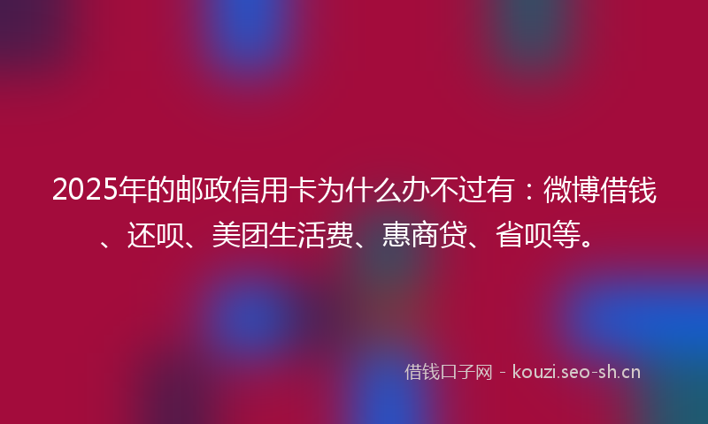 2025年的邮政信用卡为什么办不过有：微博借钱、还呗、美团生活费、惠商贷、省呗等。