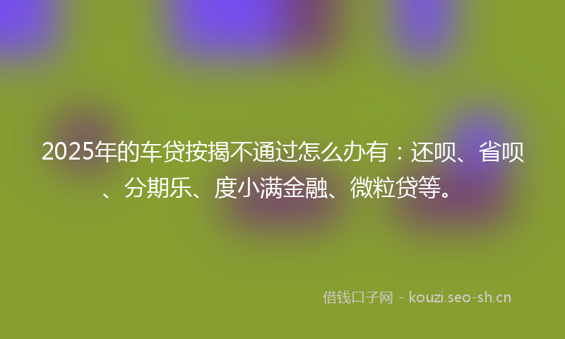2025年的车贷按揭不通过怎么办有:还呗、省呗、分期乐、度小满金融、微粒贷等。