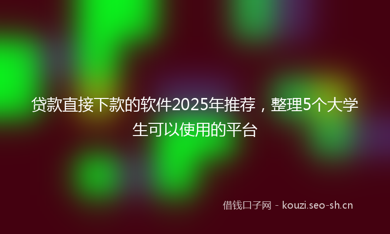 贷款直接下款的软件2025年推荐，整理5个大学生可以使用的平台