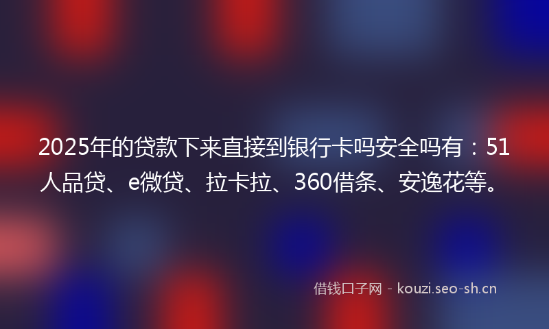 2025年的贷款下来直接到银行卡吗安全吗有：51人品贷、e微贷、拉卡拉、360借条、安逸花等。