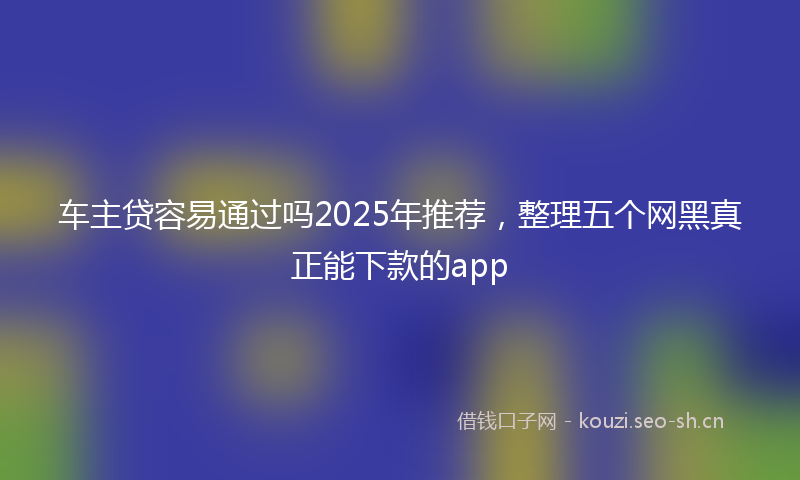 车主贷容易通过吗2025年推荐,整理五个网黑真正能下款的app
