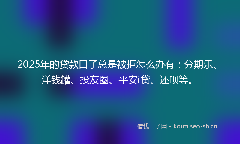 2025年的贷款口子总是被拒怎么办有：分期乐、洋钱罐、投友圈、平安i贷、还呗等。