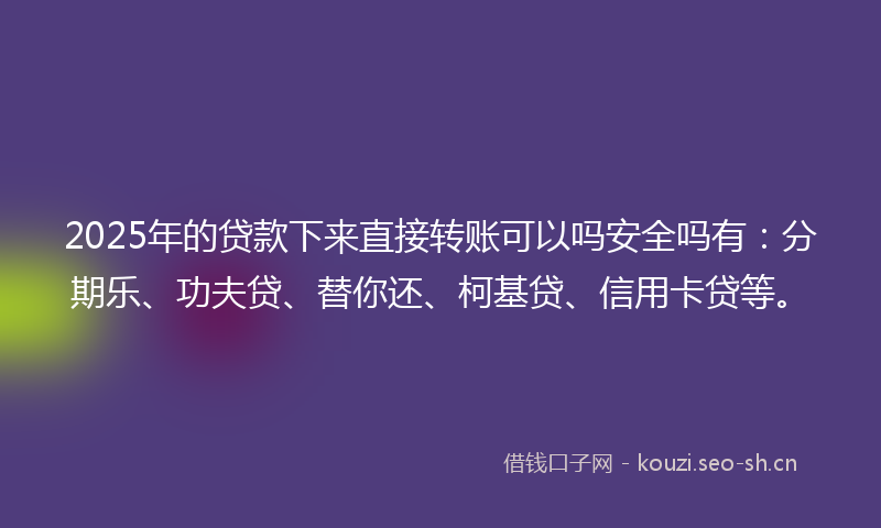2025年的贷款下来直接转账可以吗安全吗有：分期乐、功夫贷、替你还、柯基贷、信用卡贷等。