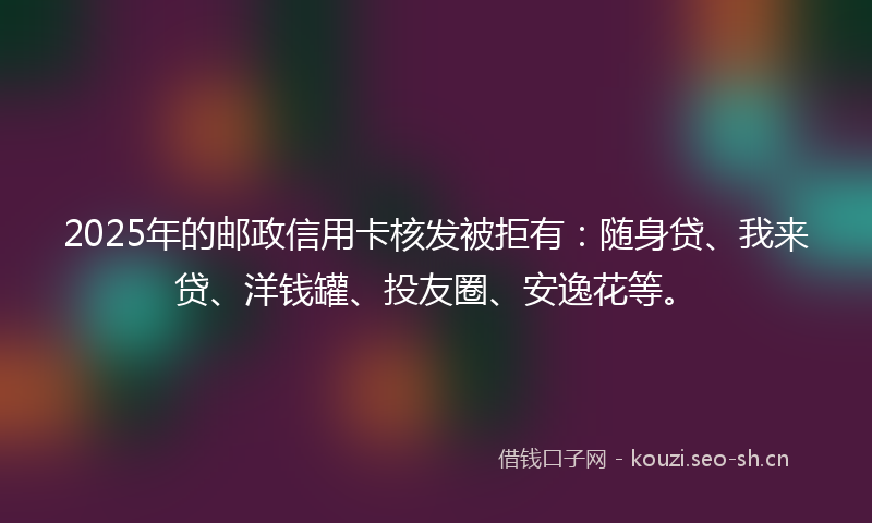 2025年的邮政信用卡核发被拒有：随身贷、我来贷、洋钱罐、投友圈、安逸花等。
