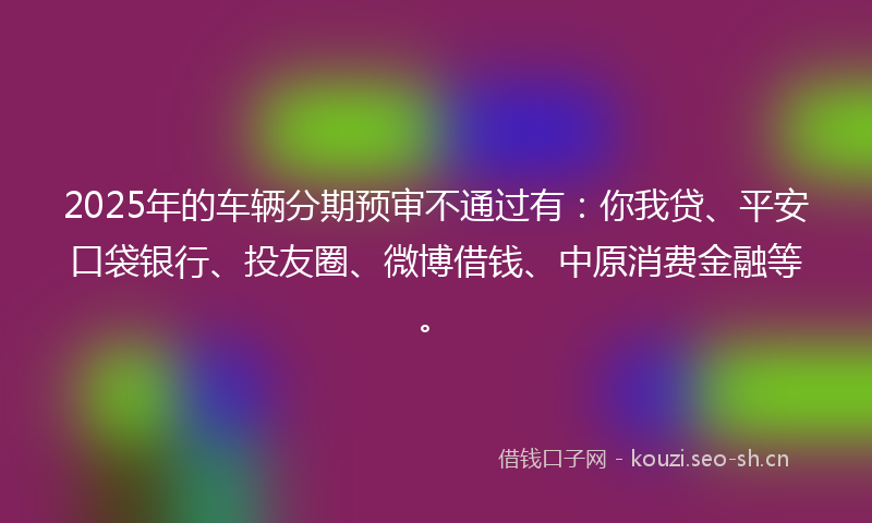 2025年的车辆分期预审不通过有：你我贷、平安口袋银行、投友圈、微博借钱、中原消费金融等。
