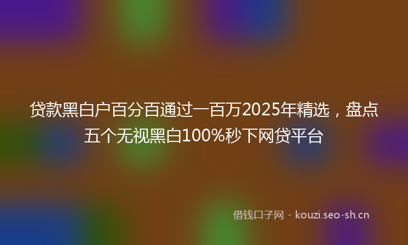 贷款黑白户百分百通过一百万2025年精选，盘点五个无视黑白100%秒下网贷平台