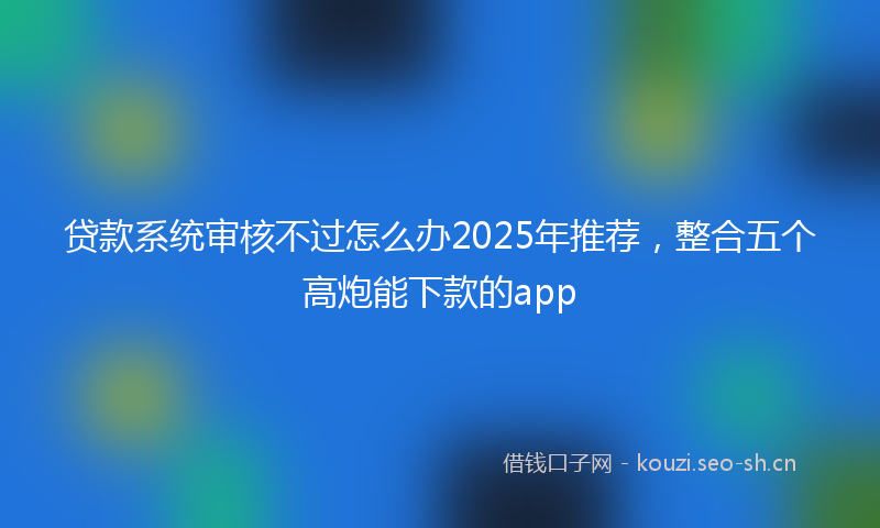 贷款系统审核不过怎么办2025年推荐，整合五个高炮能下款的app