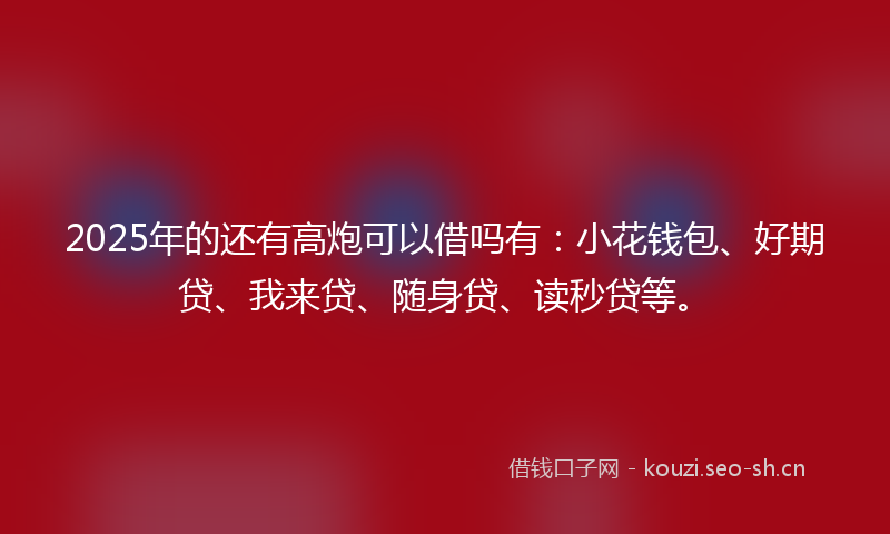 2025年的还有高炮可以借吗有：小花钱包、好期贷、我来贷、随身贷、读秒贷等。