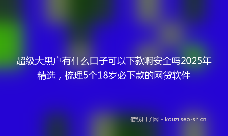 超级大黑户有什么口子可以下款啊安全吗2025年精选，梳理5个18岁必下款的网贷软件