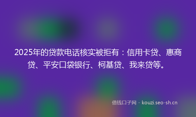 2025年的贷款电话核实被拒有：信用卡贷、惠商贷、平安口袋银行、柯基贷、我来贷等。
