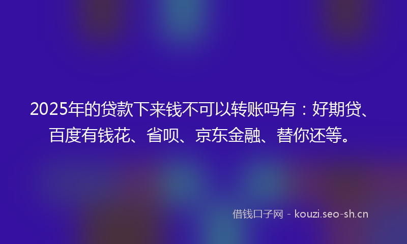 2025年的贷款下来钱不可以转账吗有：好期贷、百度有钱花、省呗、京东金融、替你还等。