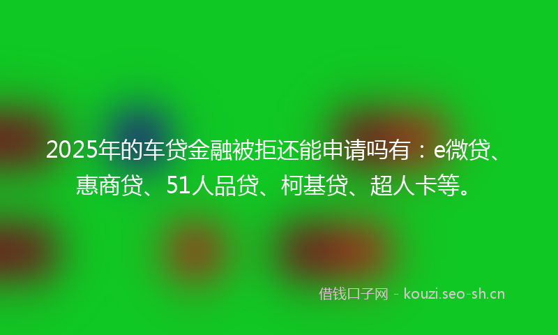 2025年的车贷金融被拒还能申请吗有：e微贷、惠商贷、51人品贷、柯基贷、超人卡等。