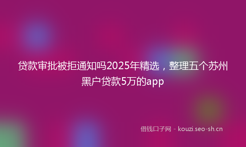 贷款审批被拒通知吗2025年精选，整理五个苏州黑户贷款5万的app