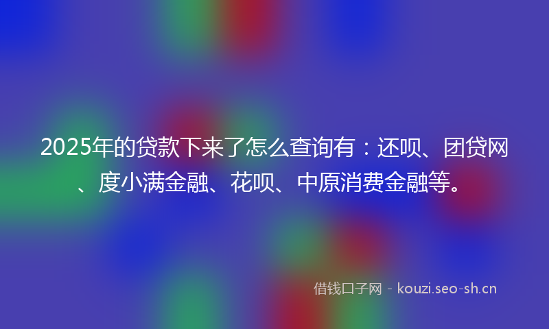 2025年的贷款下来了怎么查询有：还呗、团贷网、度小满金融、花呗、中原消费金融等。