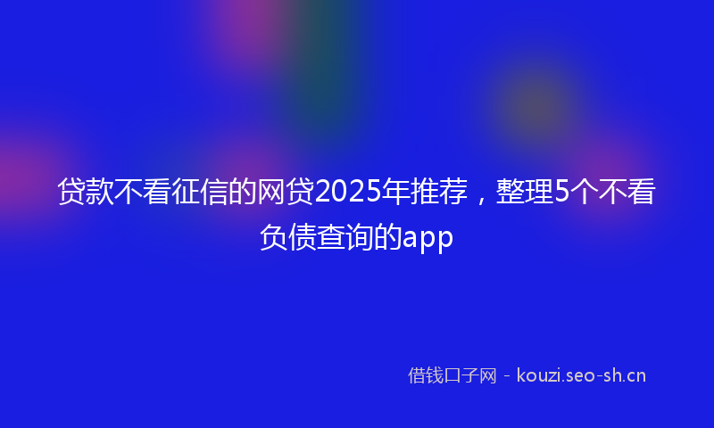 贷款不看征信的网贷2025年推荐，整理5个不看负债查询的app
