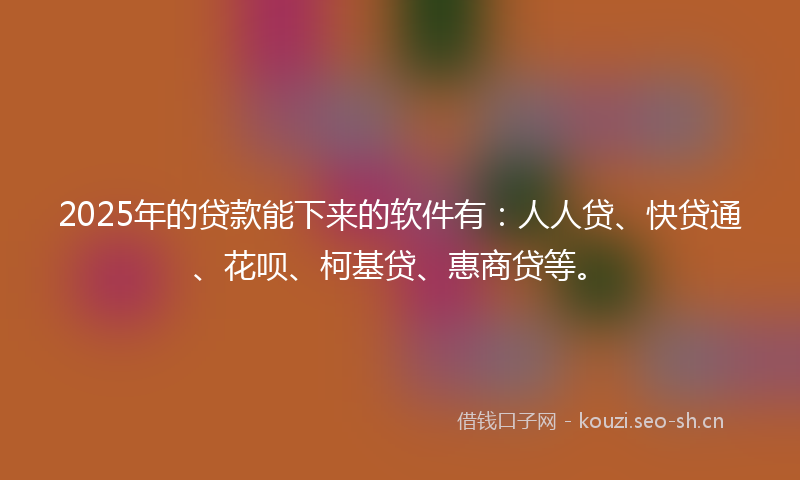 2025年的贷款能下来的软件有：人人贷、快贷通、花呗、柯基贷、惠商贷等。